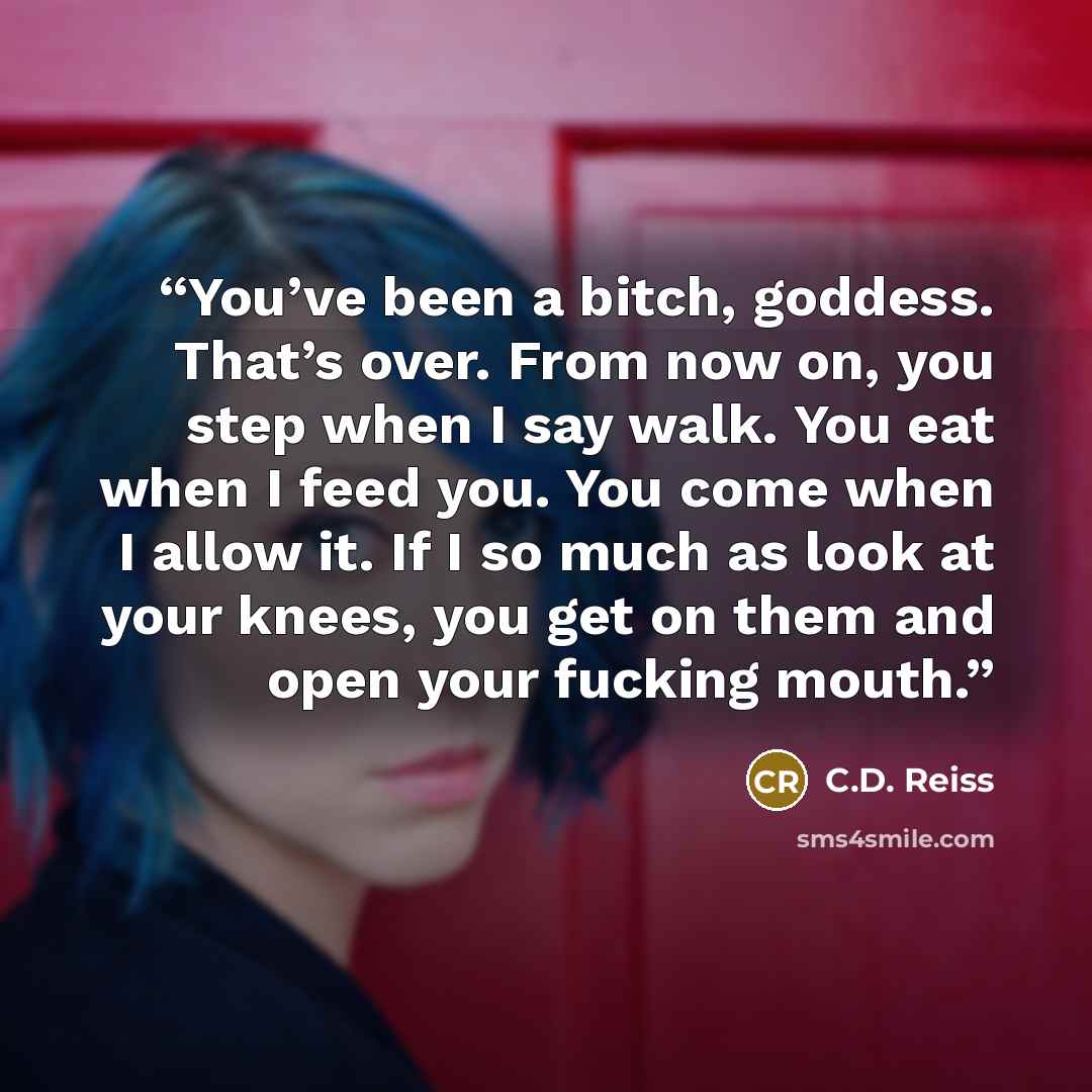 “You’ve been a bitch, goddess. That’s over. From now on, you step when I say walk. You eat when I feed you. You come when I allow it. If I so much as look at your knees, you get on them and open your fucking mouth.” quote by C.D. Reiss