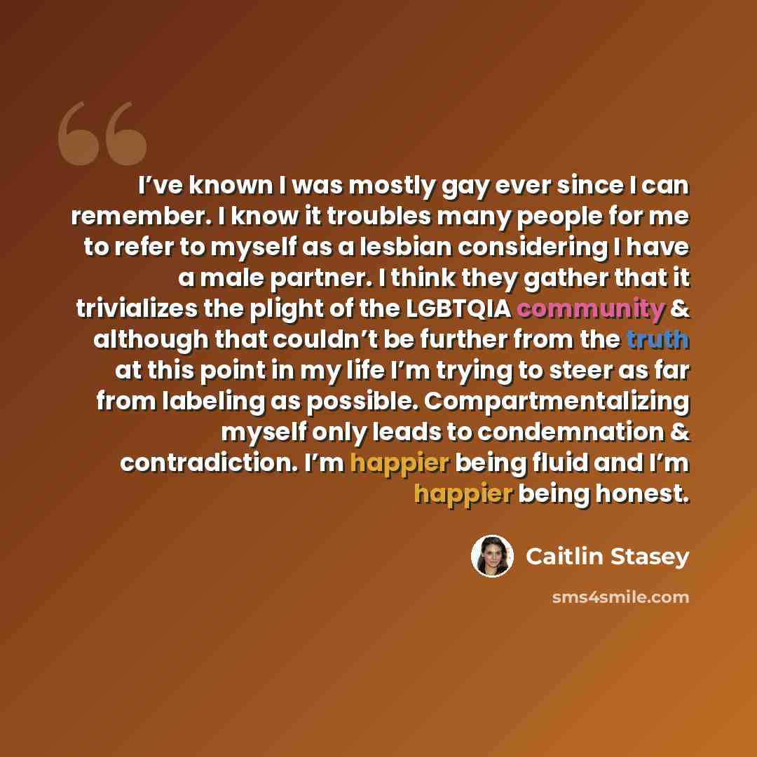 “I’ve known I was mostly gay ever since I can remember. I know it troubles many people for me to refer to myself as a lesbian considering I have a male partner. I think they gather that it trivializes the plight of the LGBTQIA community & although that couldn’t be further from the truth at this…” quote by Caitlin Stasey
