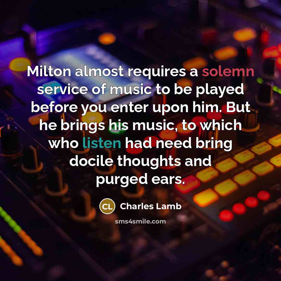 “Milton almost requires a solemn service of music to be played before you enter upon him. But he brings his music, to which who listen had need bring docile thoughts and purged ears.” quote by Charles Lamb