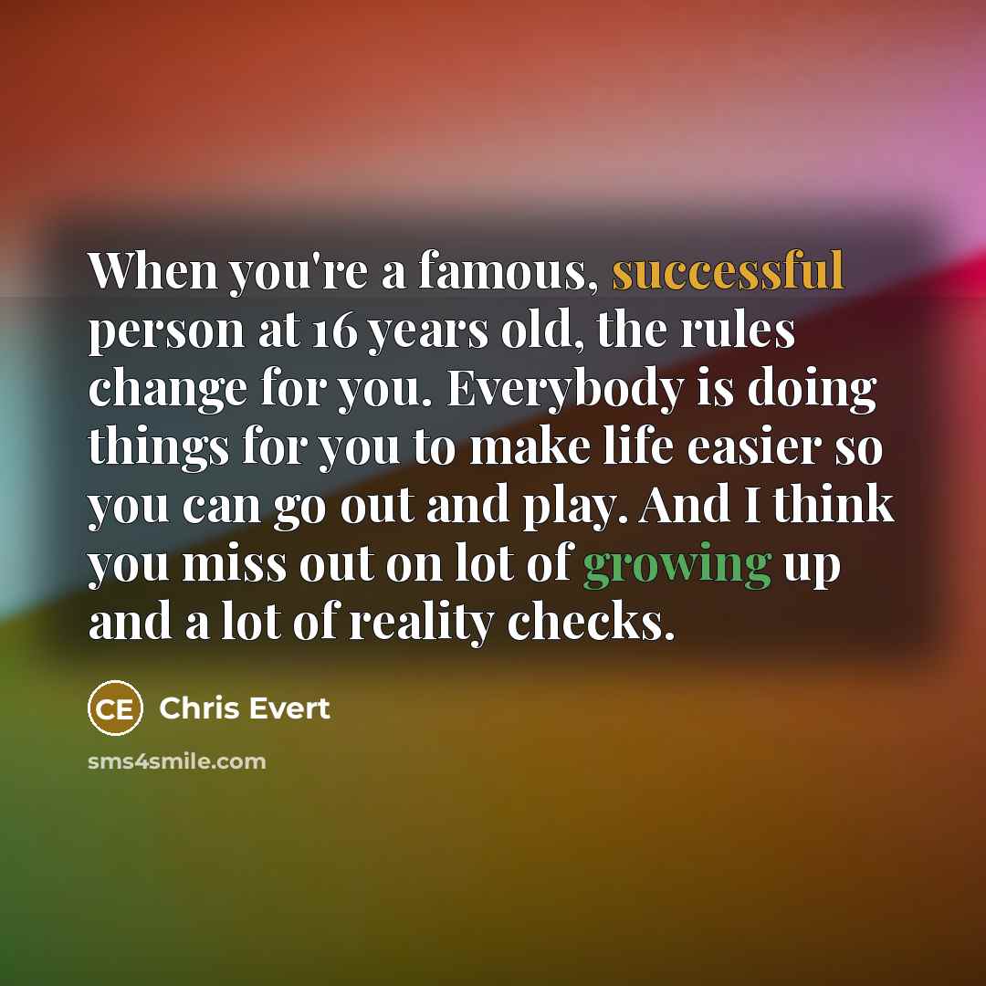 “When you're a famous, successful person at 16 years old, the rules change for you. Everybody is doing things for you to make life easier so you can go out and play. And I think you miss out on lot of growing up and a lot of reality checks.” quote by Chris Evert