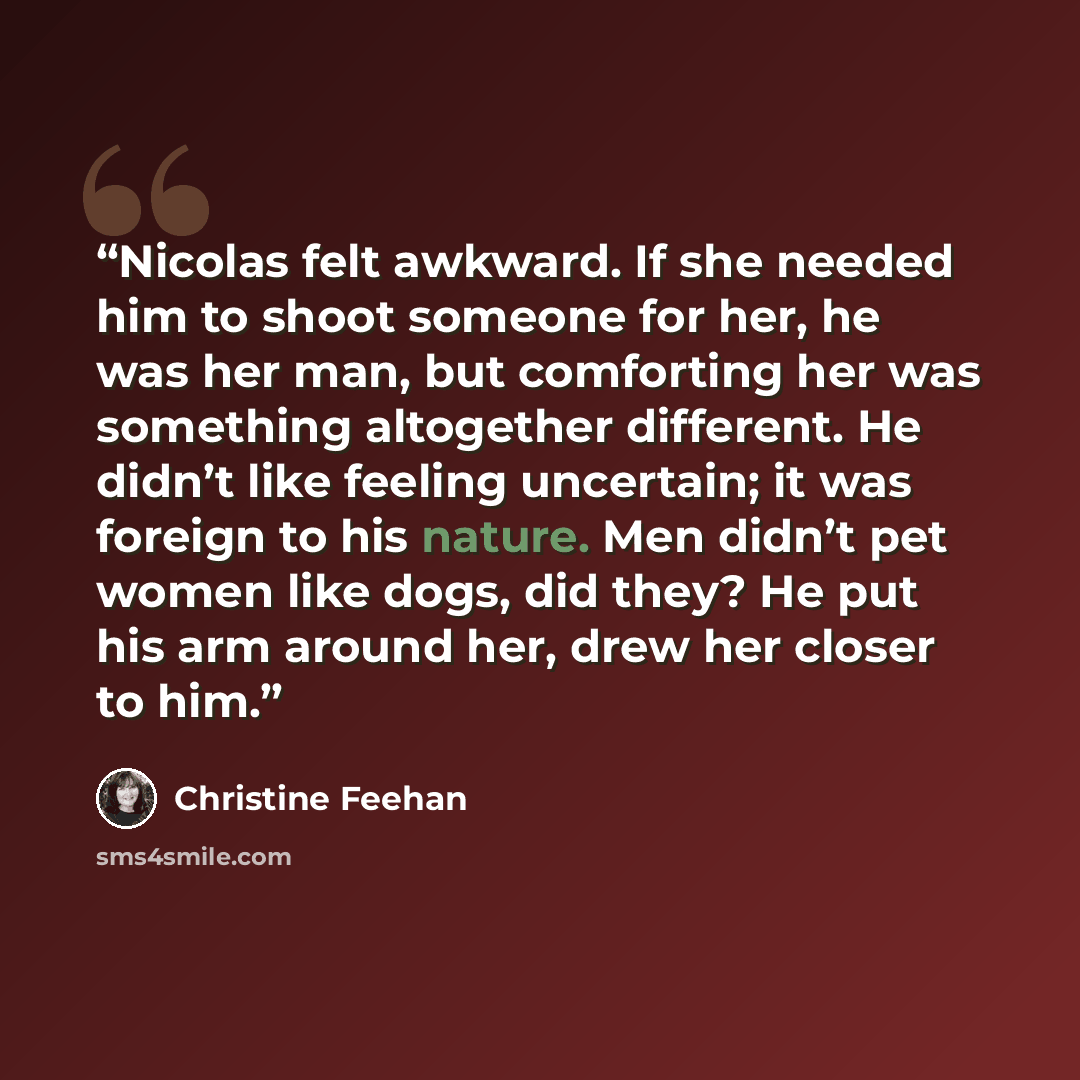 “Nicolas felt awkward. If she needed him to shoot someone for her, he was her man, but comforting her was something altogether different. He didn’t like feeling uncertain; it was foreign to his nature. Men didn’t pet women like dogs, did they? He put his arm around her, drew her closer to him.” quote by Christine Feehan