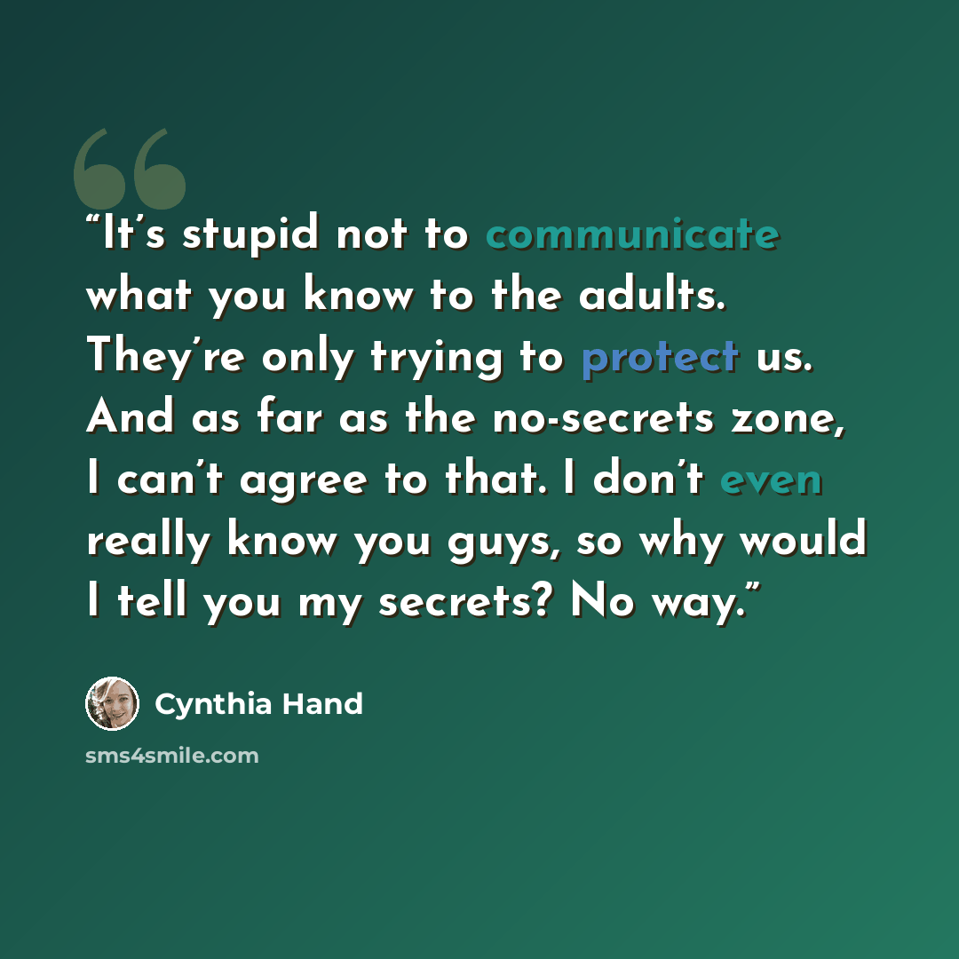 “It’s stupid not to communicate what you know to the adults. They’re only trying to protect us. And as far as the no-secrets zone, I can’t agree to that. I don’t even really know you guys, so why would I tell you my secrets? No way.” quote by Cynthia Hand