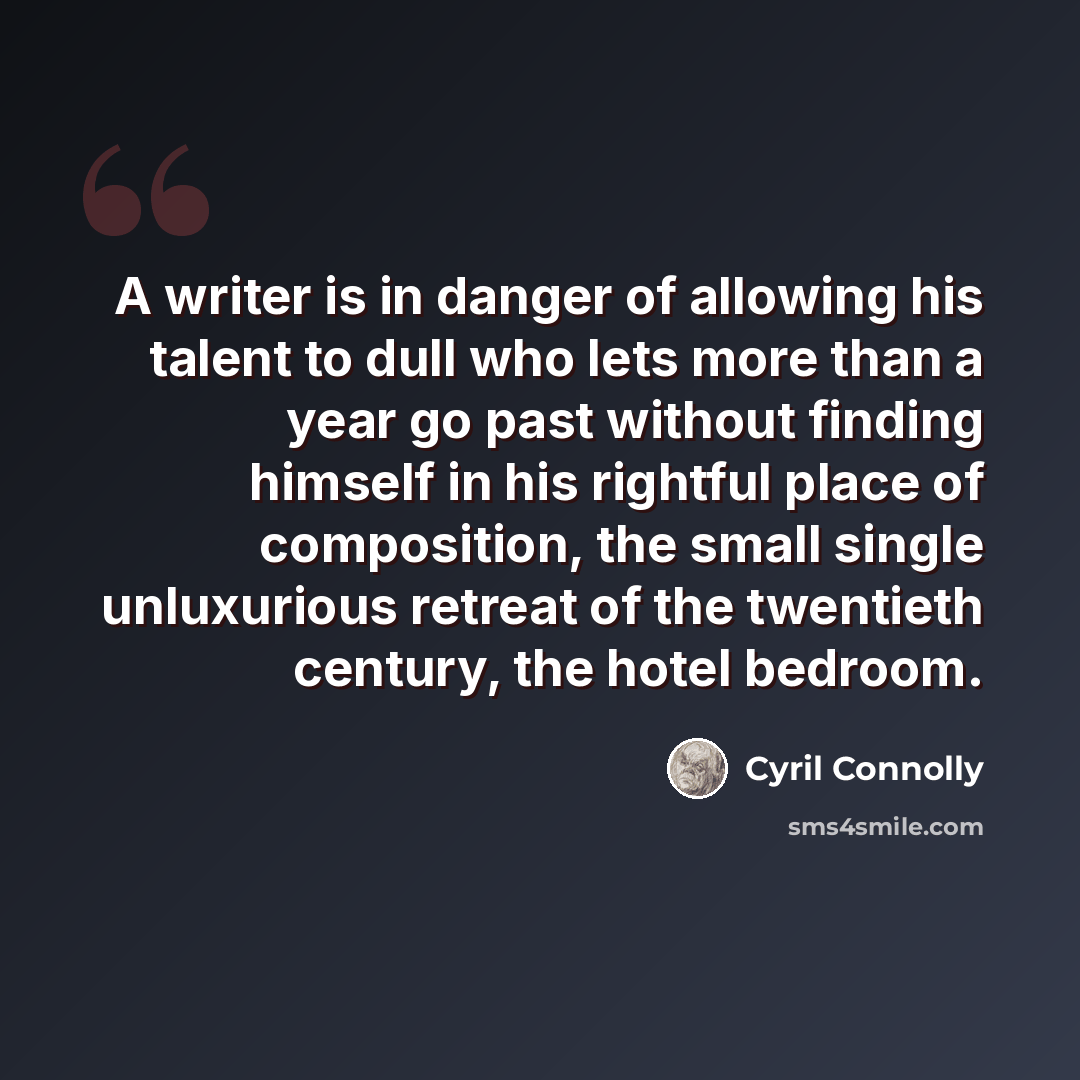 “A writer is in danger of allowing his talent to dull who lets more than a year go past without finding himself in his rightful place of composition, the small single unluxurious retreat of the twentieth century, the hotel bedroom.” quote by Cyril Connolly
