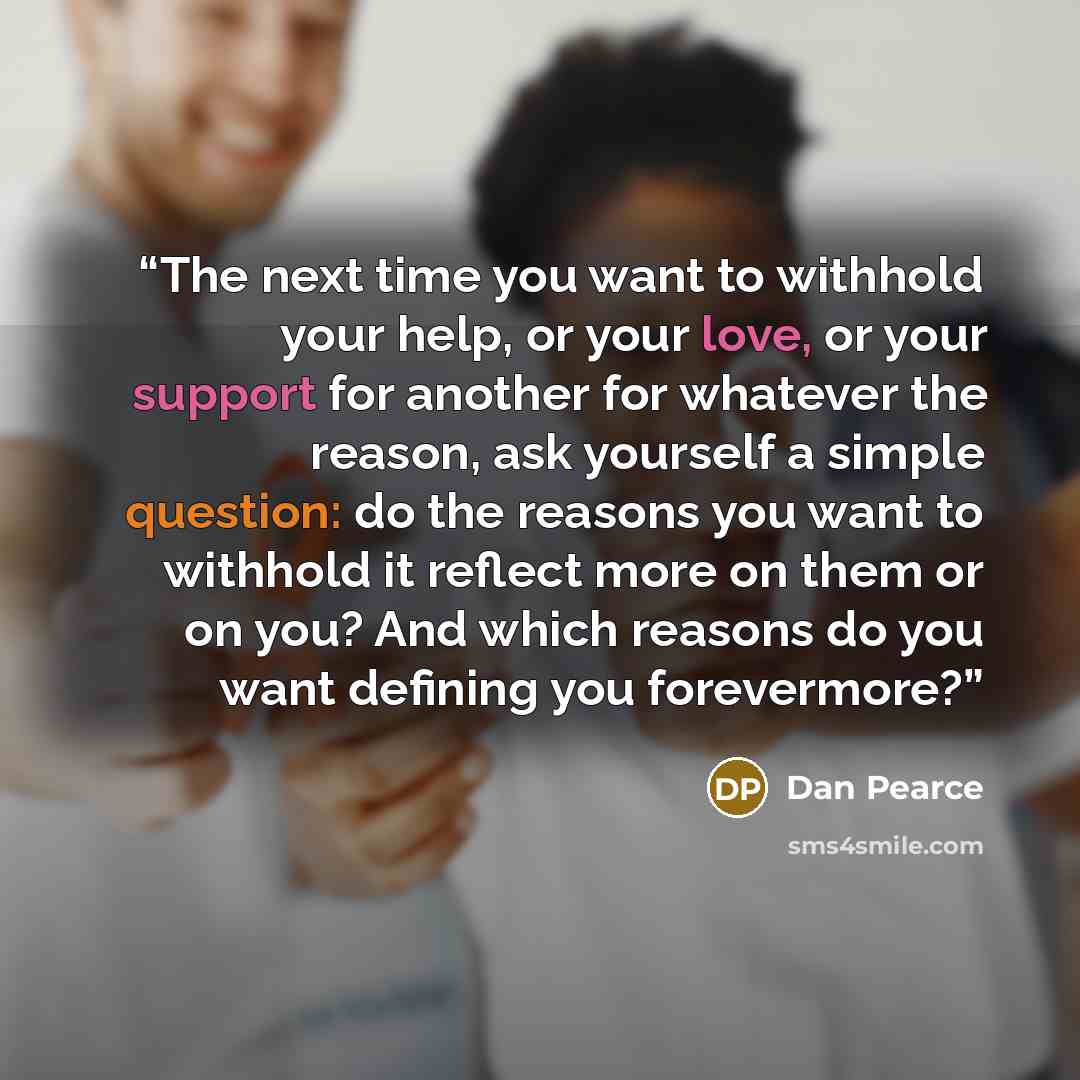 “The next time you want to withhold your help, or your love, or your support for another for whatever the reason, ask yourself a simple question: do the reasons you want to withhold it reflect more on them or on you? And which reasons do you want defining you forevermore?” quote by Dan Pearce