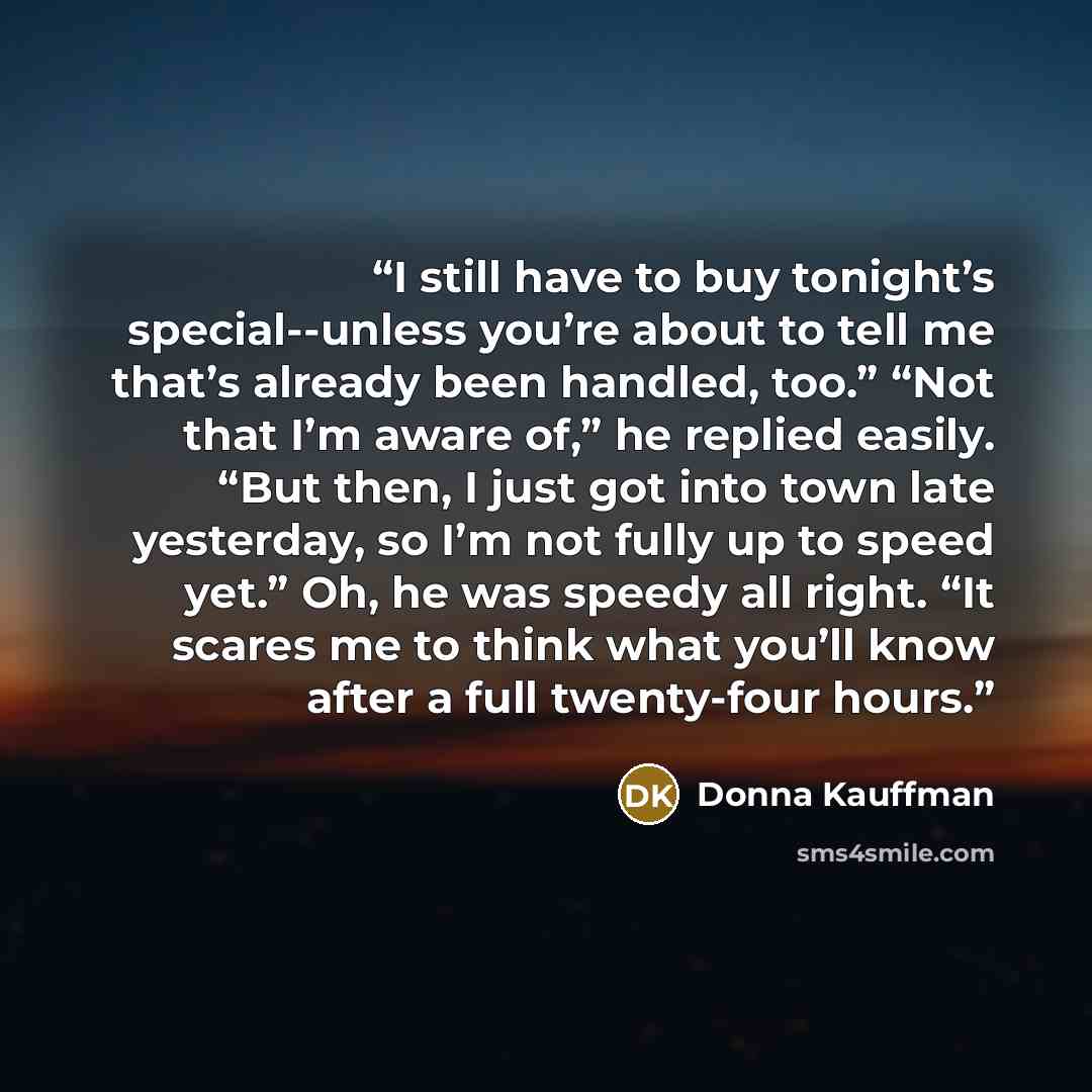 “I still have to buy tonight’s special--unless you’re about to tell me that’s already been handled, too.” “Not that I’m aware of,” he replied easily. “But then, I just got into town late yesterday, so I’m not fully up to speed yet.” Oh, he was speedy all right. “It scares me to think what you’ll…” quote by Donna Kauffman