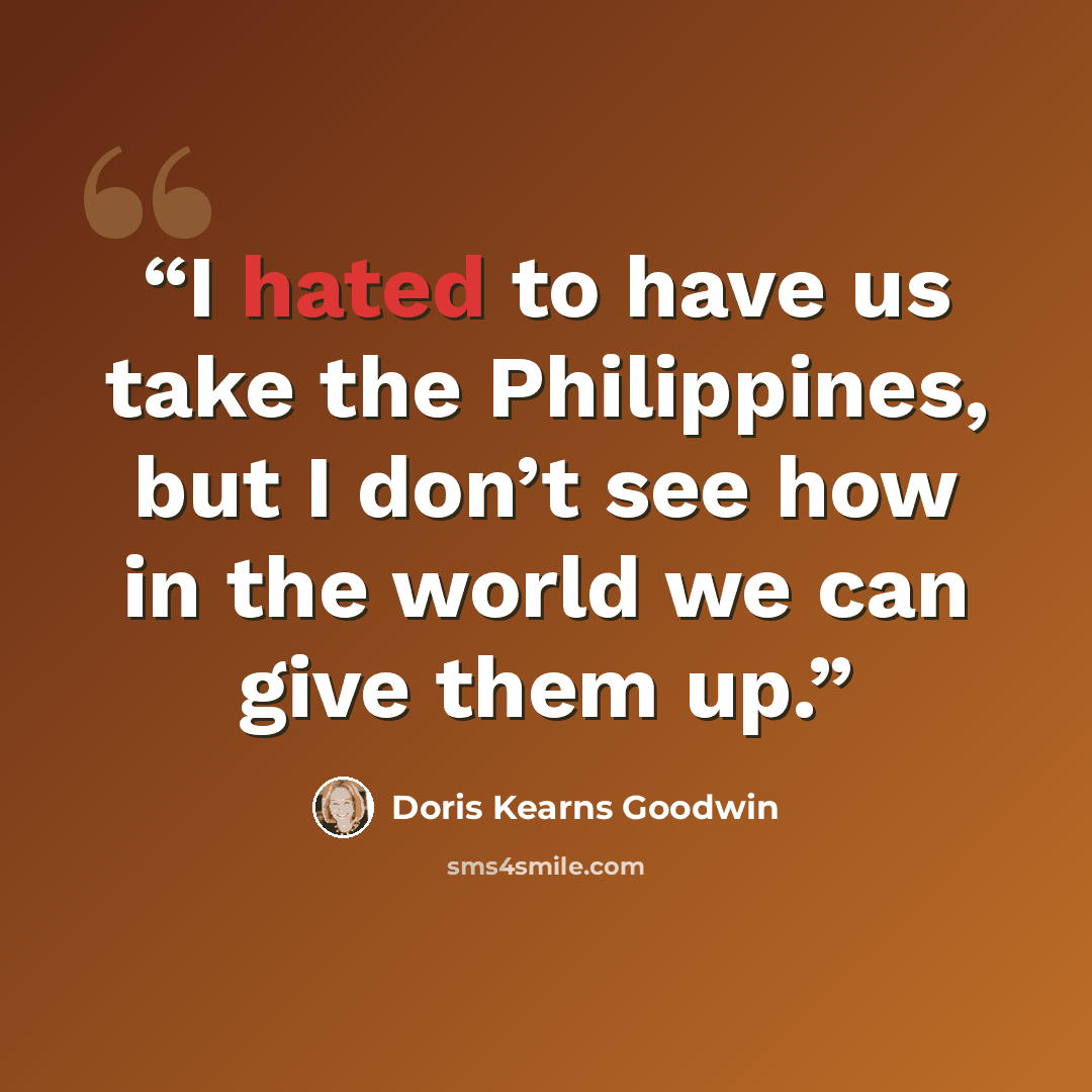 “I hated to have us take the Philippines, but I don’t see how in the world we can give them up.” quote by Doris Kearns Goodwin