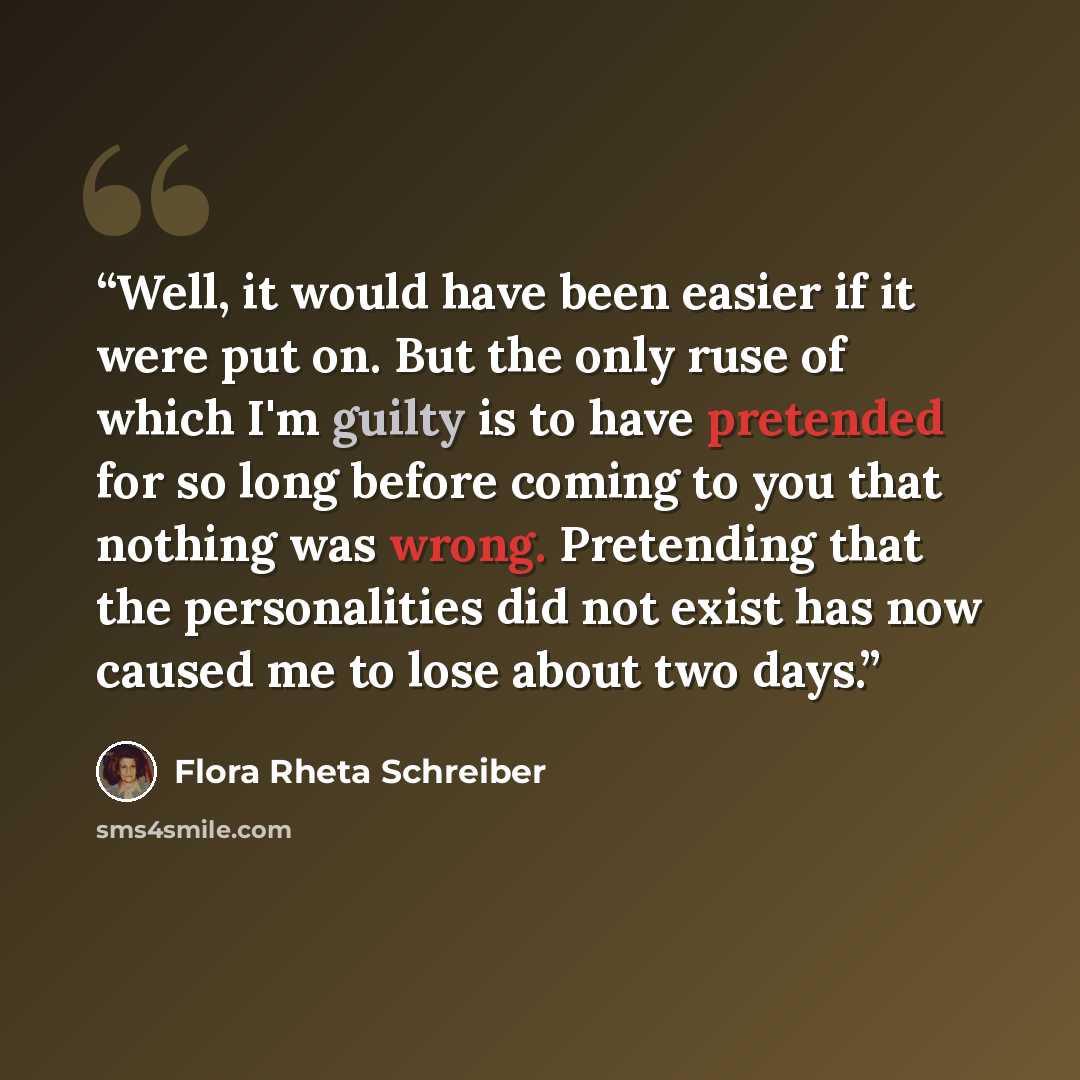 “Well, it would have been easier if it were put on. But the only ruse of which I'm guilty is to have pretended for so long before coming to you that nothing was wrong. Pretending that the personalities did not exist has now caused me to lose about two days.” quote by Flora Rheta Schreiber