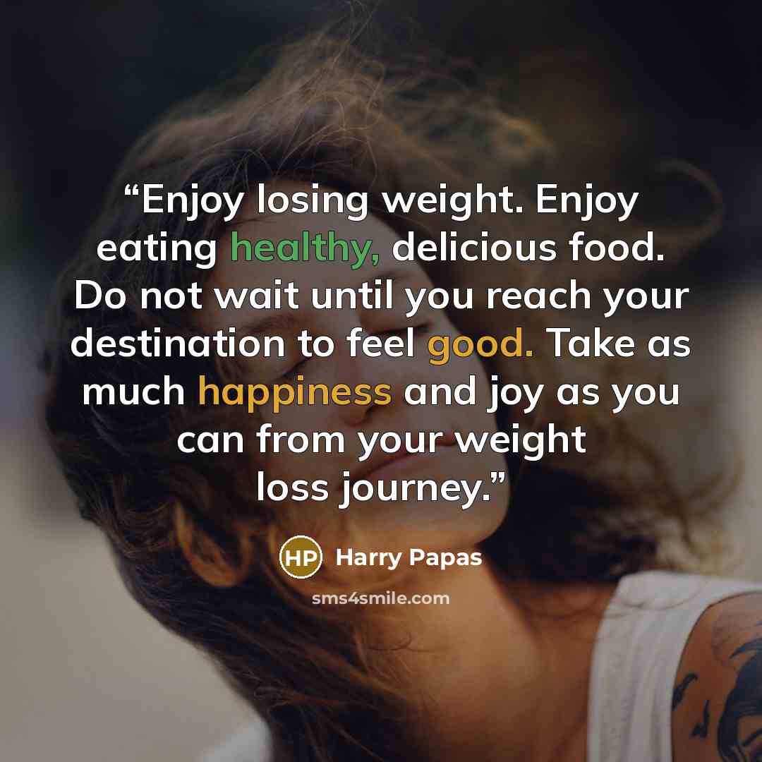 “Enjoy losing weight. Enjoy eating healthy, delicious food. Do not wait until you reach your destination to feel good. Take as much happiness and joy as you can from your weight loss journey.” quote by Harry Papas