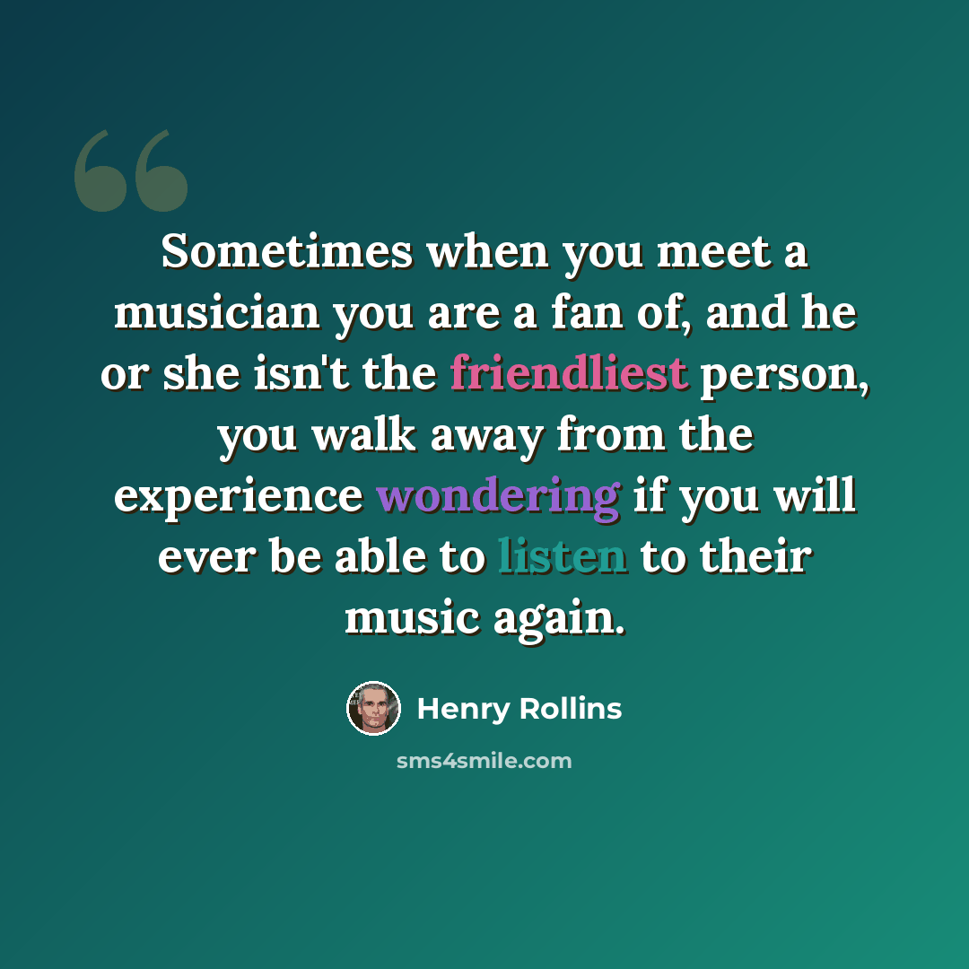 “Sometimes when you meet a musician you are a fan of, and he or she isn't the friendliest person, you walk away from the experience wondering if you will ever be able to listen to their music again.” quote by Henry Rollins
