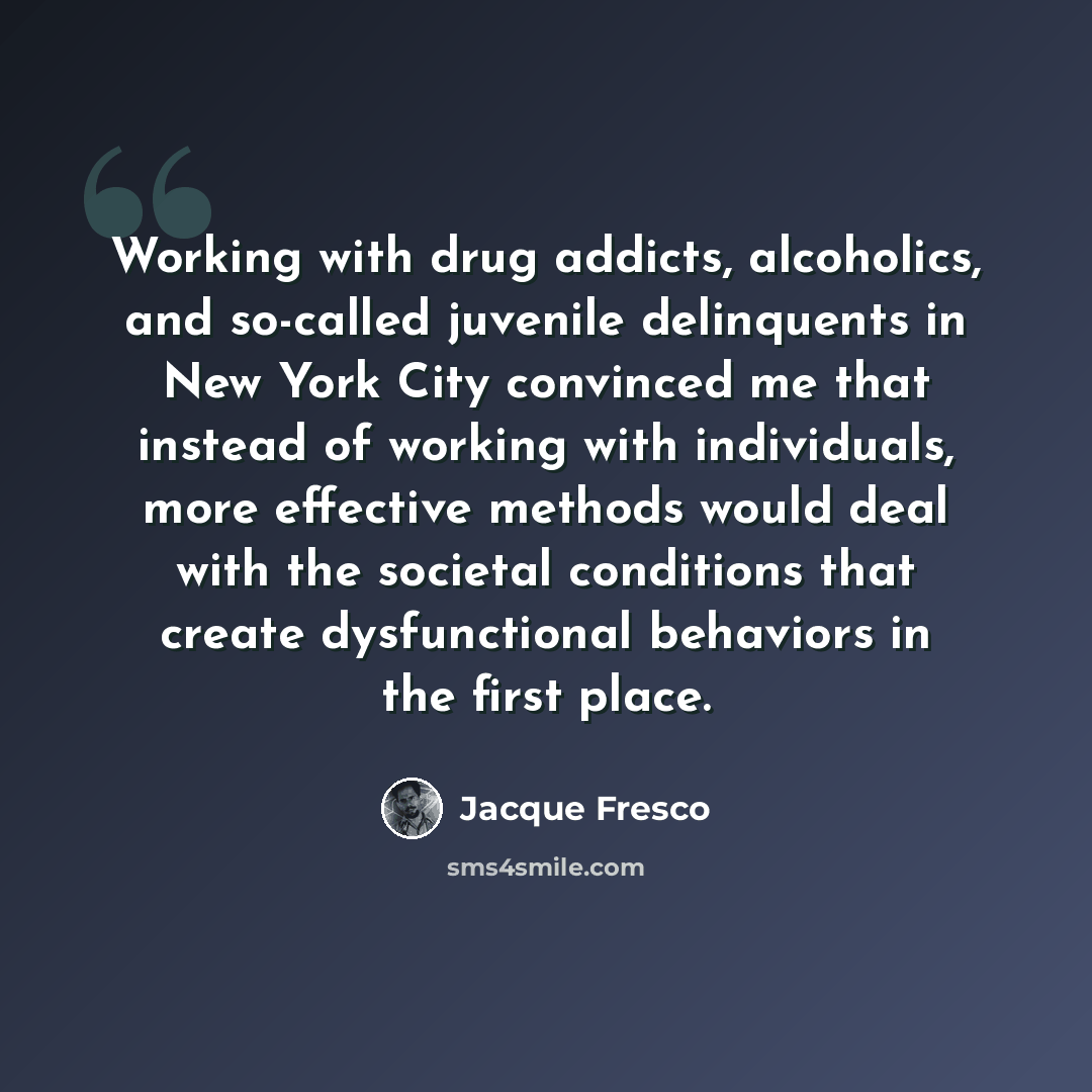 “Working with drug addicts, alcoholics, and so-called juvenile delinquents in New York City convinced me that instead of working with individuals, more effective methods would deal with the societal conditions that create dysfunctional behaviors in the first place.” quote by Jacque Fresco