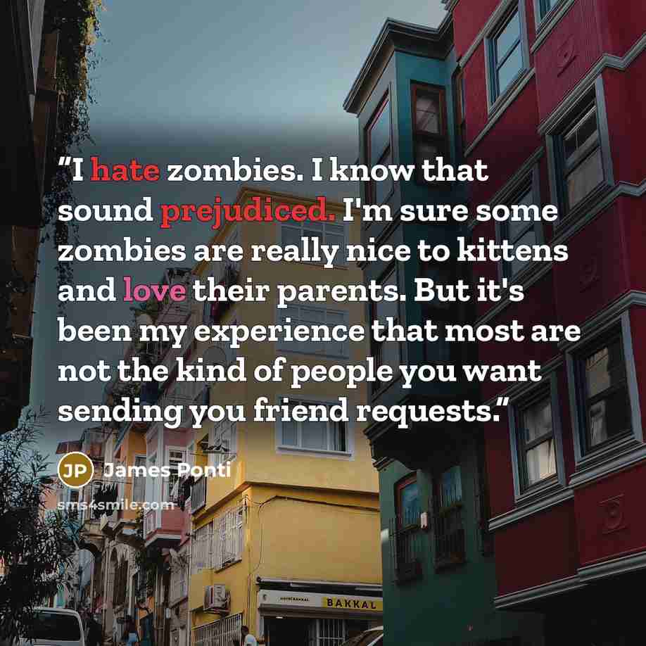 “I hate zombies. I know that sound prejudiced. I'm sure some zombies are really nice to kittens and love their parents. But it's been my experience that most are not the kind of people you want sending you friend requests.” quote by James Ponti