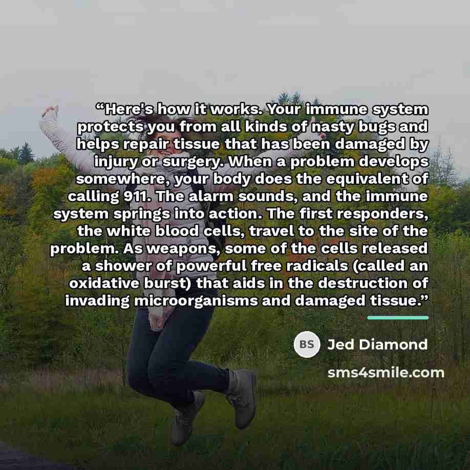 “Here's how it works. Your immune system protects you from all kinds of nasty bugs and helps repair tissue that has been damaged by injury or surgery. When a problem develops somewhere, your body does the equivalent of calling 911. The alarm sounds, and the immune system springs into action. The…” quote by Jed Diamond