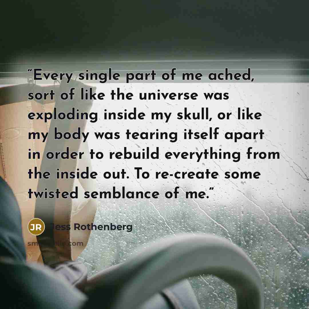 “Every single part of me ached, sort of like the universe was exploding inside my skull, or like my body was tearing itself apart in order to rebuild everything from the inside out. To re-create some twisted semblance of me.” quote by Jess Rothenberg