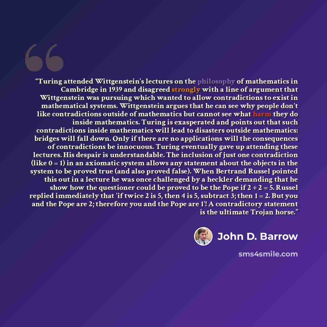 “Turing attended Wittgenstein's lectures on the philosophy of mathematics in Cambridge in 1939 and disagreed strongly with a line of argument that Wittgenstein was pursuing which wanted to allow contradictions to exist in mathematical systems. Wittgenstein argues that he can see why people don't…” quote by John D. Barrow