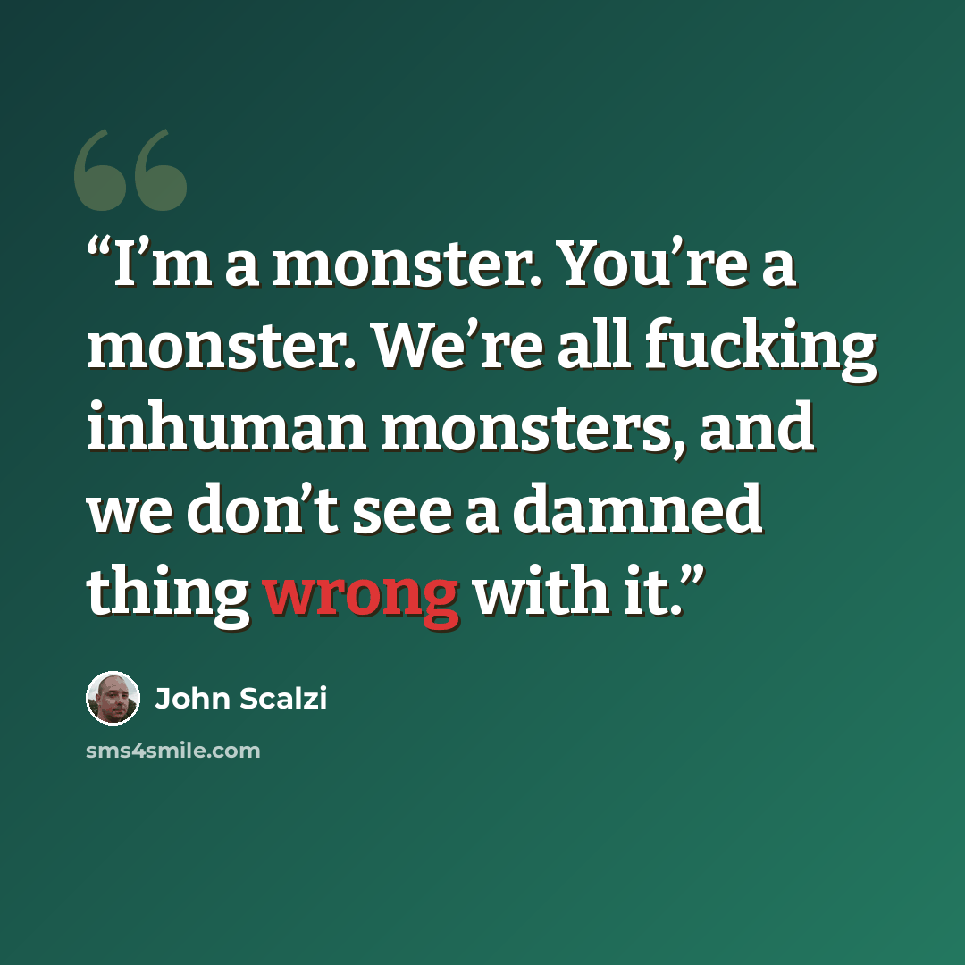 “I’m a monster. You’re a monster. We’re all fucking inhuman monsters, and we don’t see a damned thing wrong with it.” quote by John Scalzi