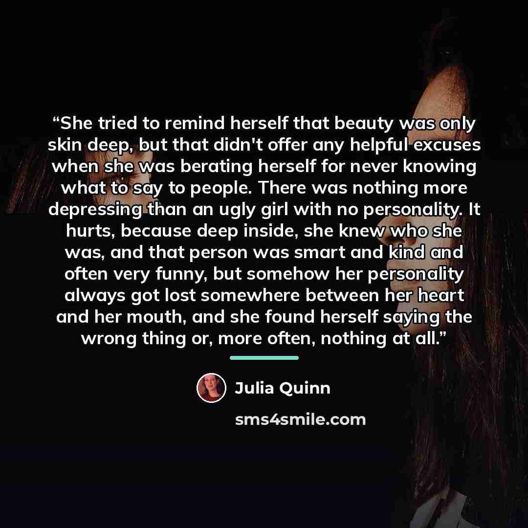 “She tried to remind herself that beauty was only skin deep, but that didn't offer any helpful excuses when she was berating herself for never knowing what to say to people. There was nothing more depressing than an ugly girl with no personality. It hurts, because deep inside, she knew who she was…” quote by Julia Quinn