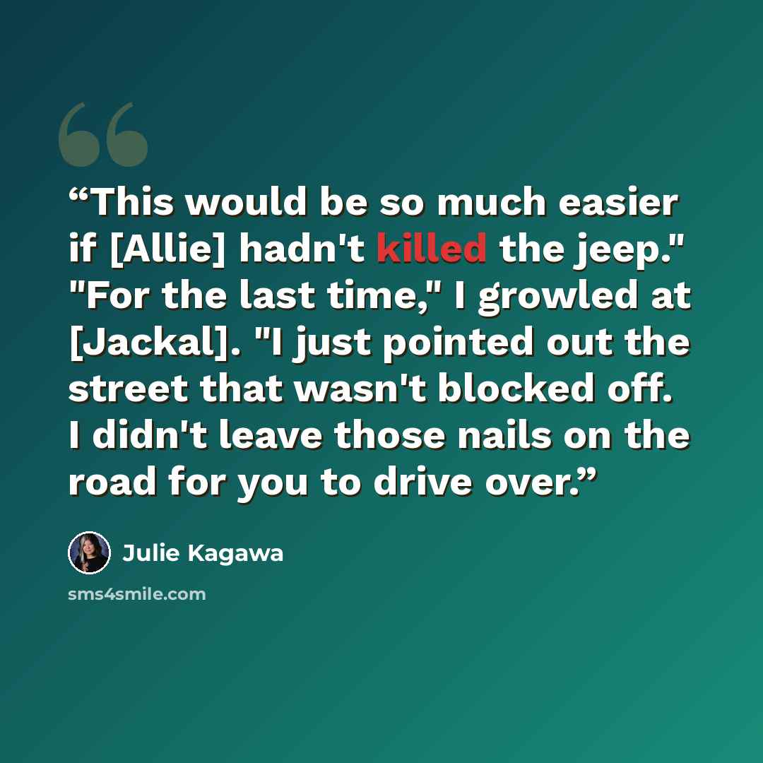 “This would be so much easier if [Allie] hadn't killed the jeep." "For the last time," I growled at [Jackal]. "I just pointed out the street that wasn't blocked off. I didn't leave those nails on the road for you to drive over.” quote by Julie Kagawa
