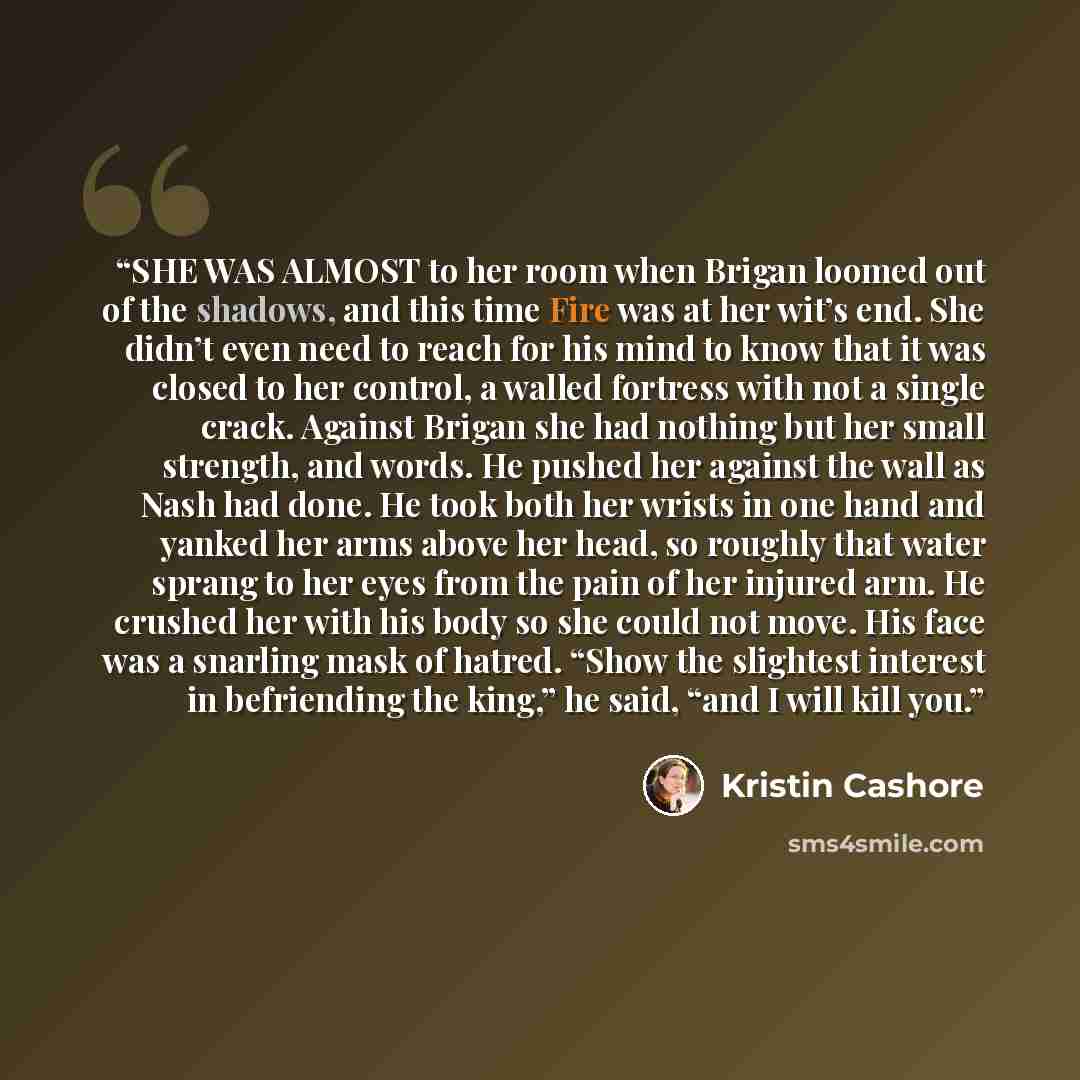 “SHE WAS ALMOST to her room when Brigan loomed out of the shadows, and this time Fire was at her wit’s end. She didn’t even need to reach for his mind to know that it was closed to her control, a walled fortress with not a single crack. Against Brigan she had nothing but her small strength, and…” quote by Kristin Cashore