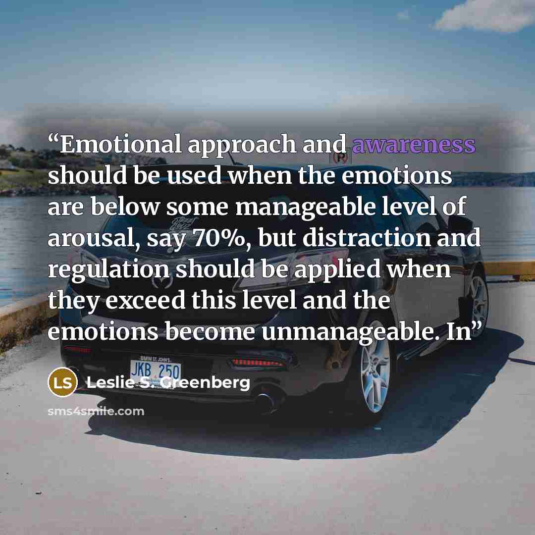 “Emotional approach and awareness should be used when the emotions are below some manageable level of arousal, say 70%, but distraction and regulation should be applied when they exceed this level and the emotions become unmanageable. In” quote by Leslie S. Greenberg