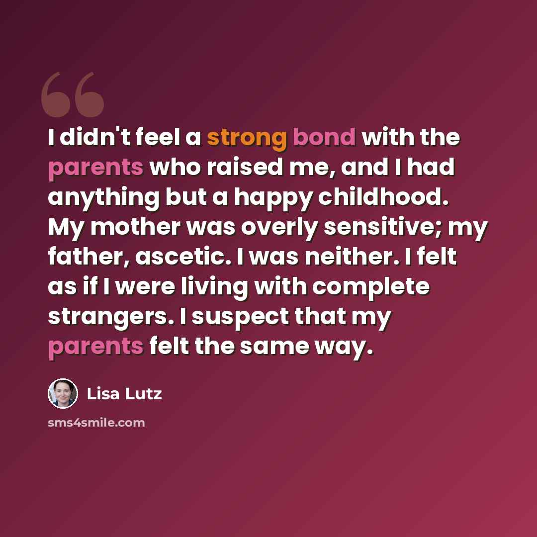 “I didn't feel a strong bond with the parents who raised me, and I had anything but a happy childhood. My mother was overly sensitive; my father, ascetic. I was neither. I felt as if I were living with complete strangers. I suspect that my parents felt the same way.” quote by Lisa Lutz