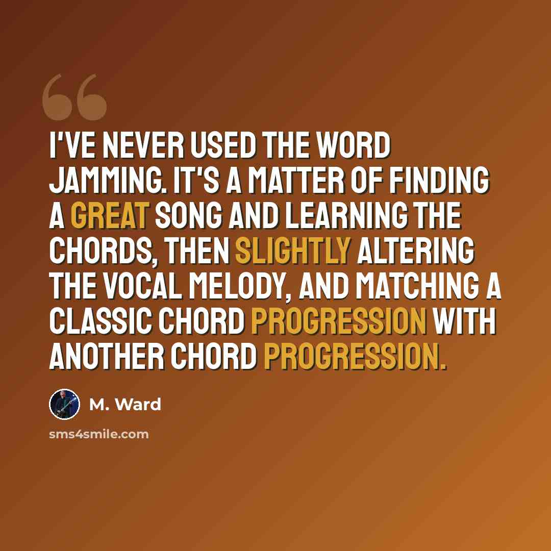 “I've never used the word jamming. It's a matter of finding a great song and learning the chords, then slightly altering the vocal melody, and matching a classic chord progression with another chord progression.” quote by M. Ward