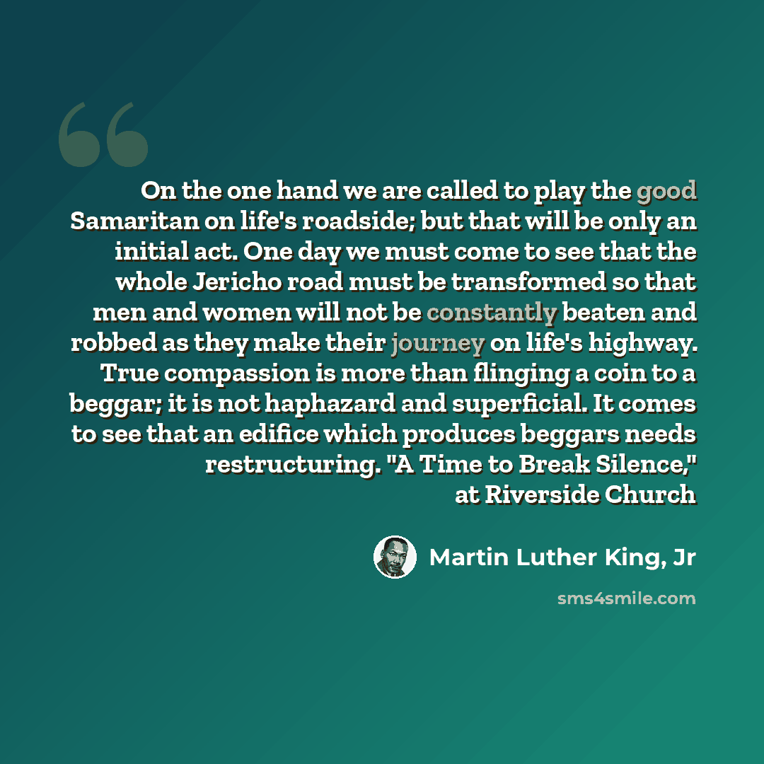 “On the one hand we are called to play the good Samaritan on life's roadside; but that will be only an initial act. One day we must come to see that the whole Jericho road must be transformed so that men and women will not be constantly beaten and robbed as they make their journey on life's…” quote by Martin Luther King, Jr