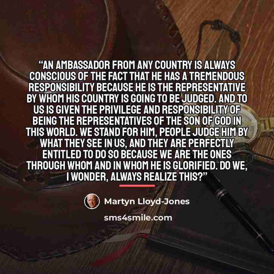 “An ambassador from any country is always conscious of the fact that he has a tremendous responsibility because he is the representative by whom his country is going to be judged. And to us is given the privilege and responsibility of being the representatives of the Son of God in this world. We…” quote by Martyn Lloyd-Jones