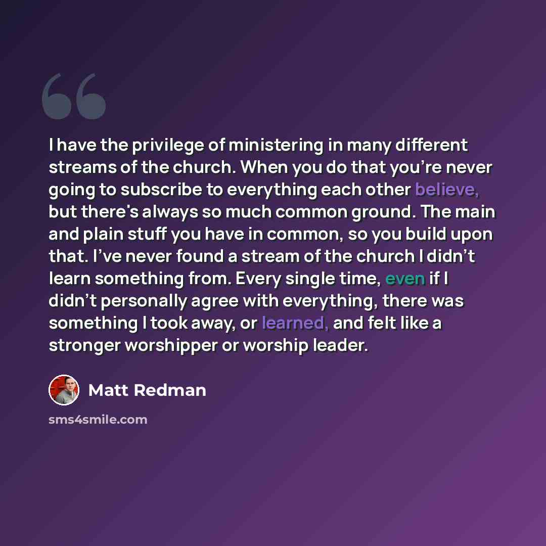 “I have the privilege of ministering in many different streams of the church. When you do that you're never going to subscribe to everything each other believe, but there's always so much common ground. The main and plain stuff you have in common, so you build upon that. I've never found a stream…” quote by Matt Redman