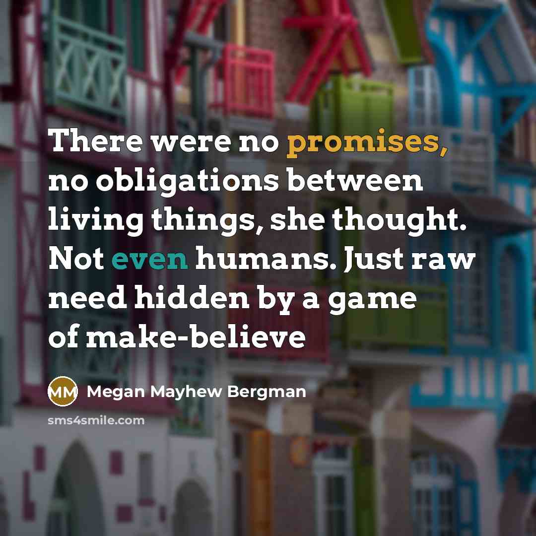 “There were no promises, no obligations between living things, she thought. Not even humans. Just raw need hidden by a game of make-believe” quote by Megan Mayhew Bergman