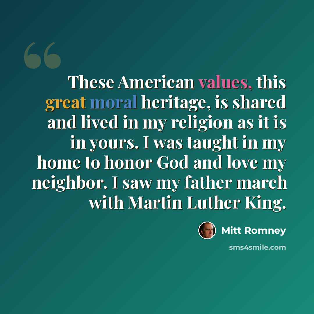 “These American values, this great moral heritage, is shared and lived in my religion as it is in yours. I was taught in my home to honor God and love my neighbor. I saw my father march with Martin Luther King.” quote by Mitt Romney