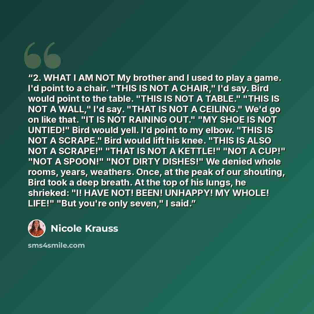 “2. WHAT I AM NOT My brother and I used to play a game. I'd point to a chair. "THIS IS NOT A CHAIR," I'd say. Bird would point to the table. "THIS IS NOT A TABLE." "THIS IS NOT A WALL," I'd say. "THAT IS NOT A CEILING." We'd go on like that. "IT IS NOT RAINING OUT." "MY SHOE IS NOT UNTIED!" Bird…” quote by Nicole Krauss
