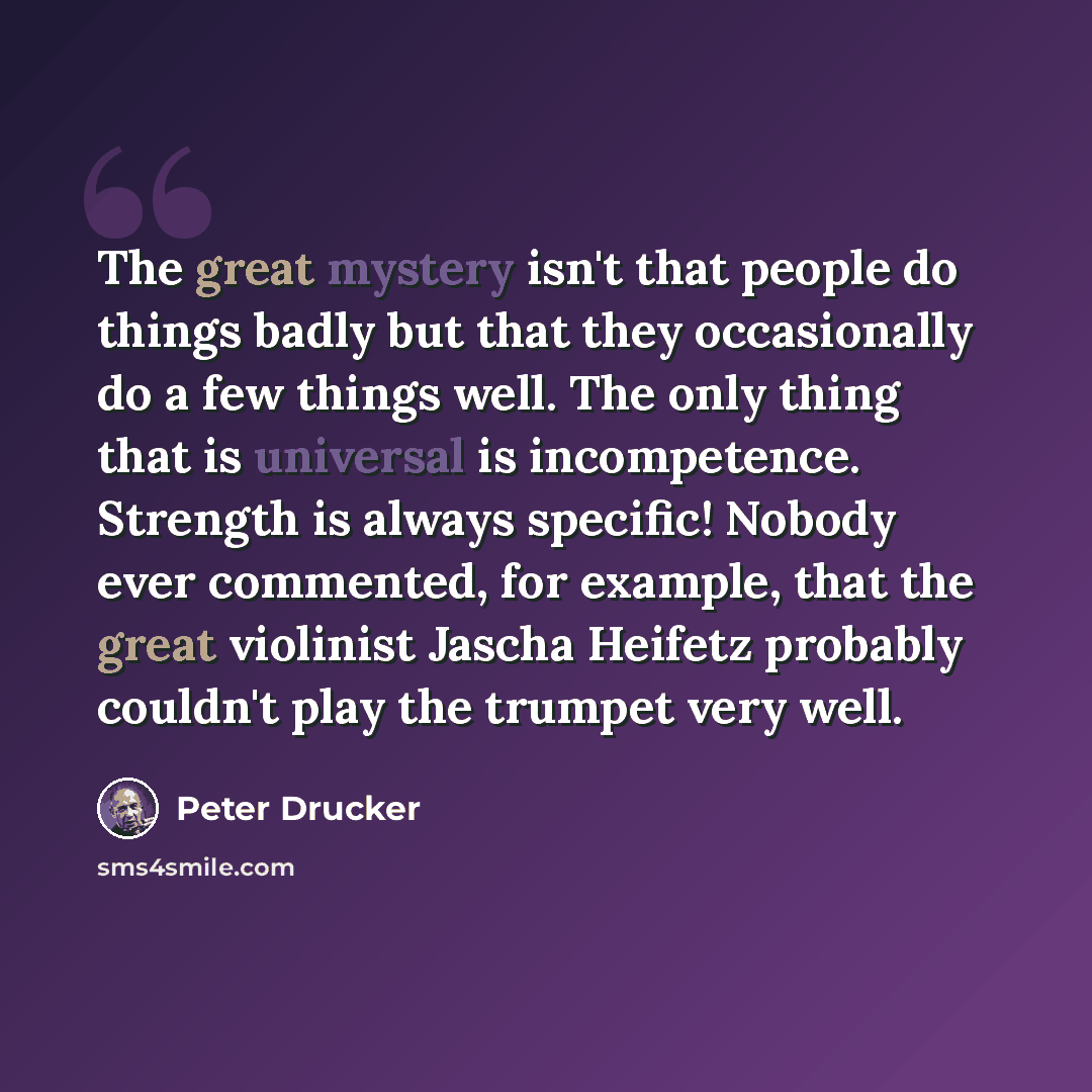 “The great mystery isn't that people do things badly but that they occasionally do a few things well. The only thing that is universal is incompetence. Strength is always specific! Nobody ever commented, for example, that the great violinist Jascha Heifetz probably couldn't play the trumpet very…” quote by Peter Drucker