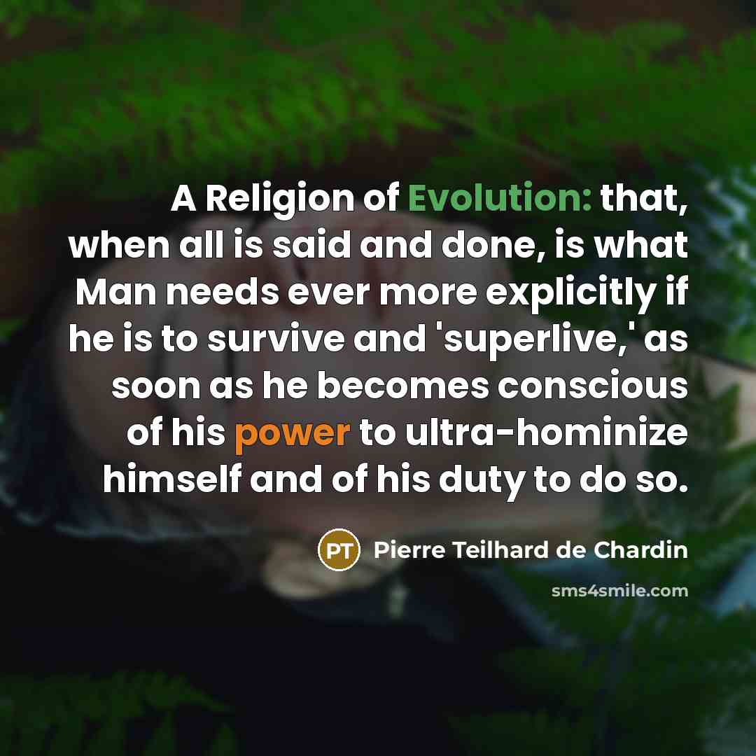 “A Religion of Evolution: that, when all is said and done, is what Man needs ever more explicitly if he is to survive and 'superlive,' as soon as he becomes conscious of his power to ultra-hominize himself and of his duty to do so.” quote by Pierre Teilhard de Chardin