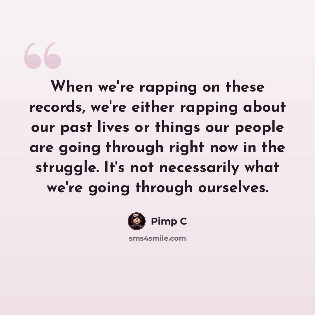 “When we're rapping on these records, we're either rapping about our past lives or things our people are going through right now in the struggle. It's not necessarily what we're going through ourselves.” quote by Pimp C