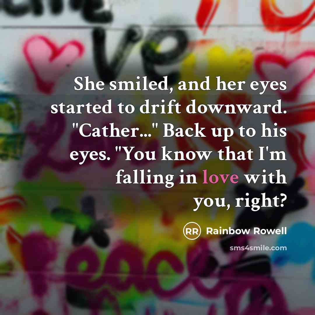 “She smiled, and her eyes started to drift downward. "Cather..." Back up to his eyes. "You know that I'm falling in love with you, right?” quote by Rainbow Rowell