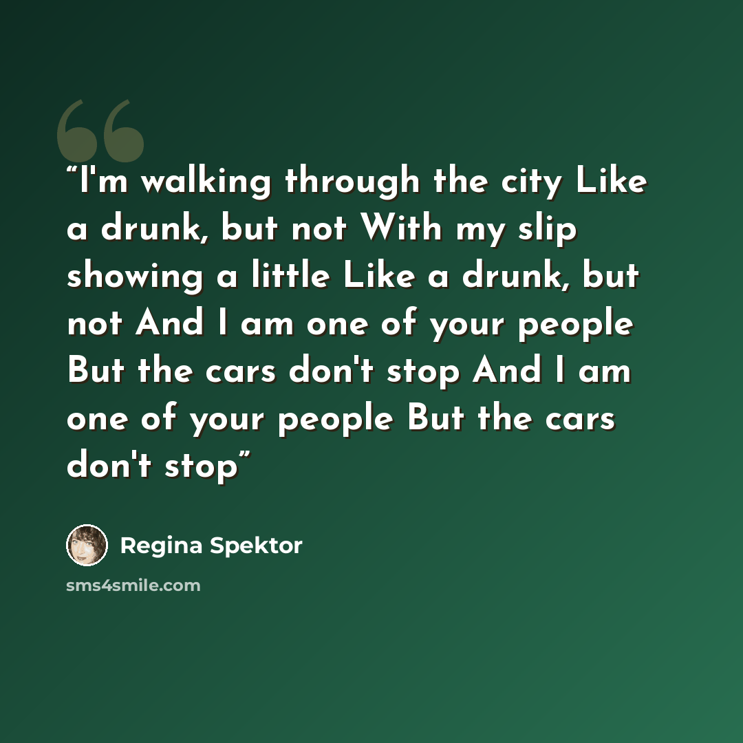 “I'm walking through the city Like a drunk, but not With my slip showing a little Like a drunk, but not And I am one of your people But the cars don't stop And I am one of your people But the cars don't stop” quote by Regina Spektor