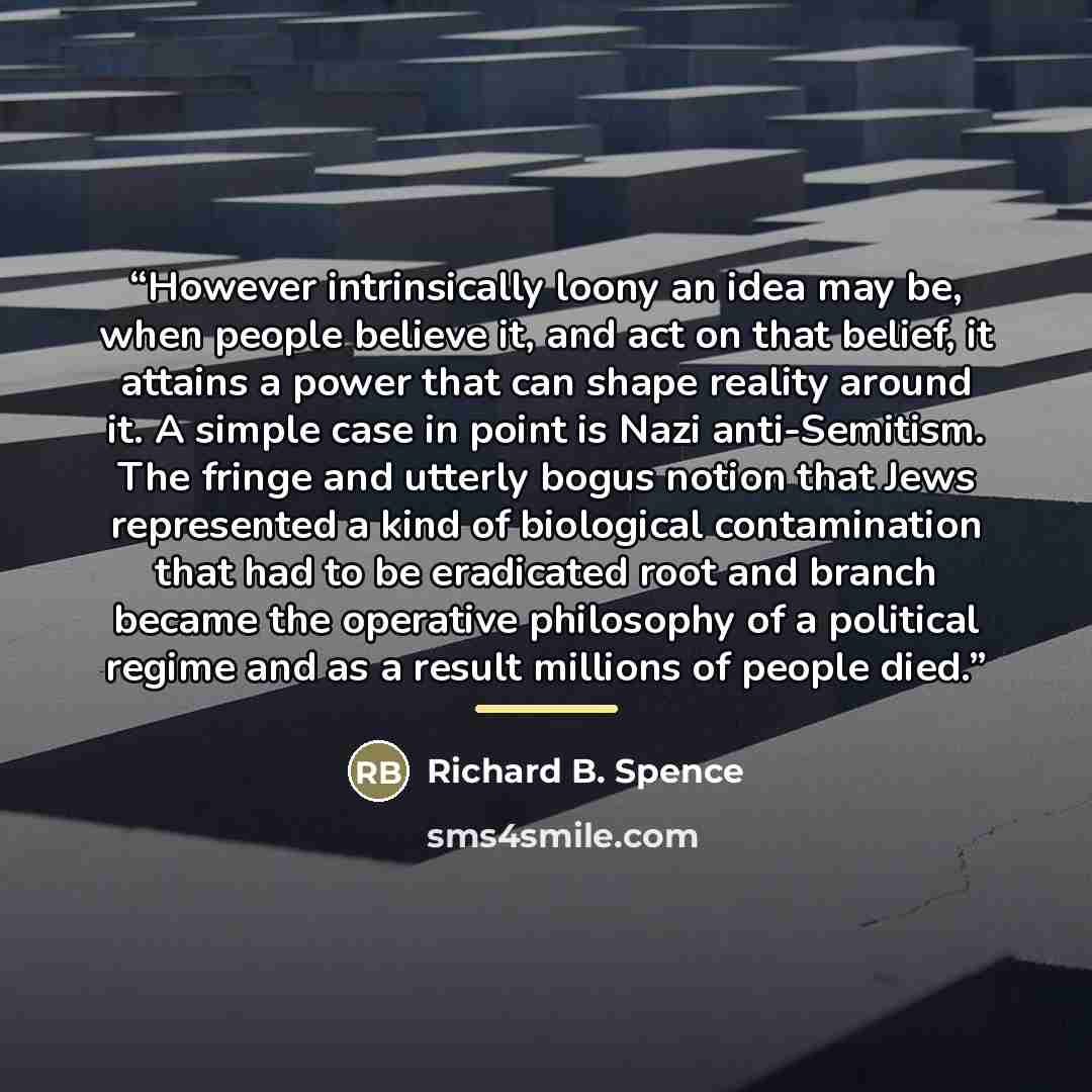 “However intrinsically loony an idea may be, when people believe it, and act on that belief, it attains a power that can shape reality around it. A simple case in point is Nazi anti-Semitism. The fringe and utterly bogus notion that Jews represented a kind of biological contamination that had to be…” quote by Richard B. Spence