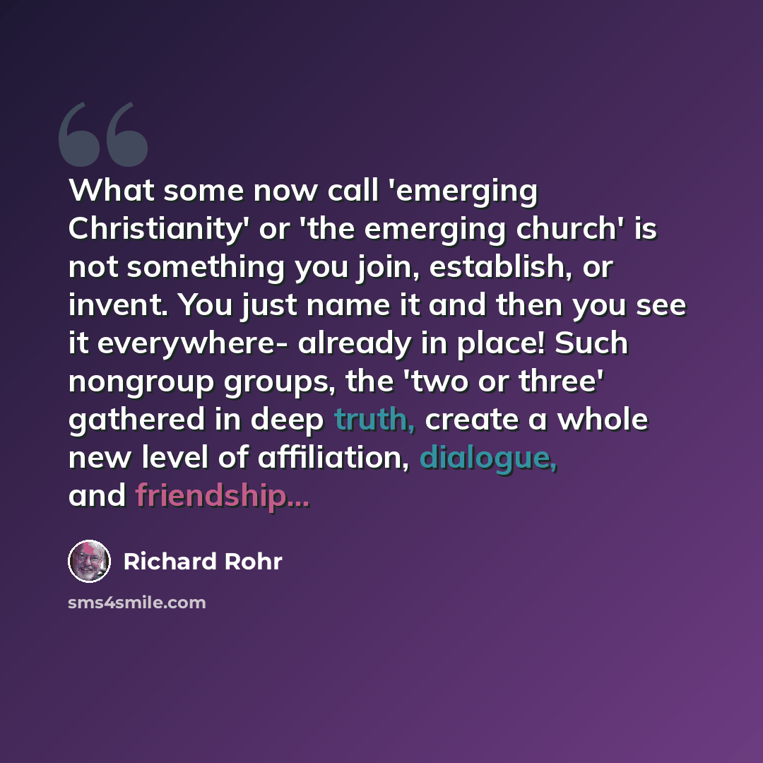 “What some now call 'emerging Christianity' or 'the emerging church' is not something you join, establish, or invent. You just name it and then you see it everywhere- already in place! Such nongroup groups, the 'two or three' gathered in deep truth, create a whole new level of affiliation…” quote by Richard Rohr