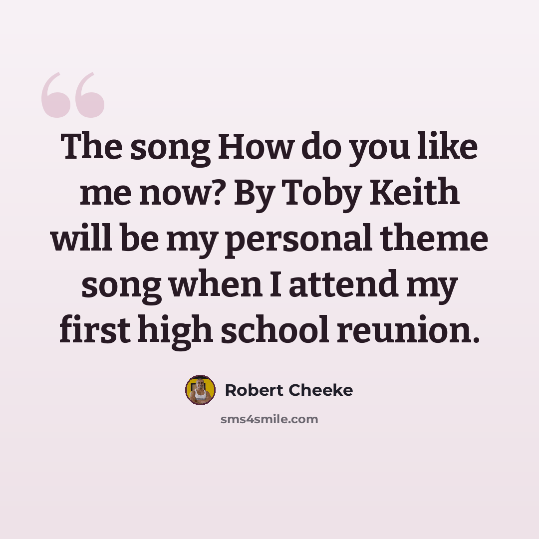 “The song How do you like me now? By Toby Keith will be my personal theme song when I attend my first high school reunion.” quote by Robert Cheeke