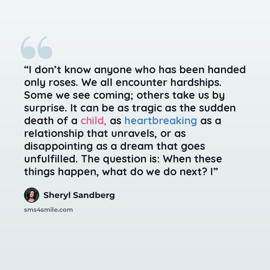 “I don’t know anyone who has been handed only roses. We all encounter hardships. Some we see coming; others take us by surprise. It can be as tragic as the sudden death of a child, as heartbreaking as a relationship that unravels, or as disappointing as a dream that goes unfulfilled. The question…” quote by Sheryl Sandberg