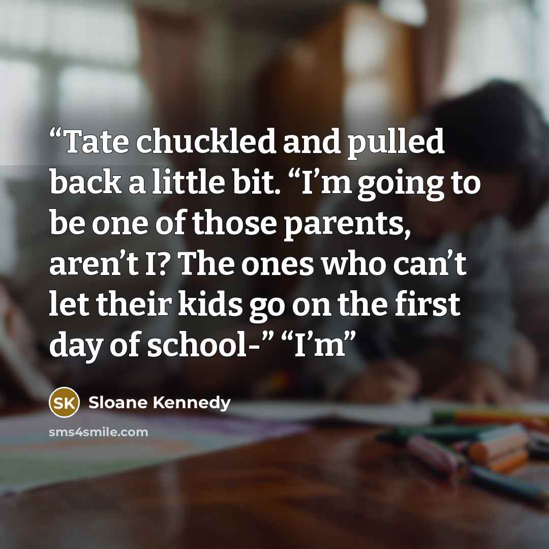 “Tate chuckled and pulled back a little bit. “I’m going to be one of those parents, aren’t I? The ones who can’t let their kids go on the first day of school-” “I’m” quote by Sloane Kennedy