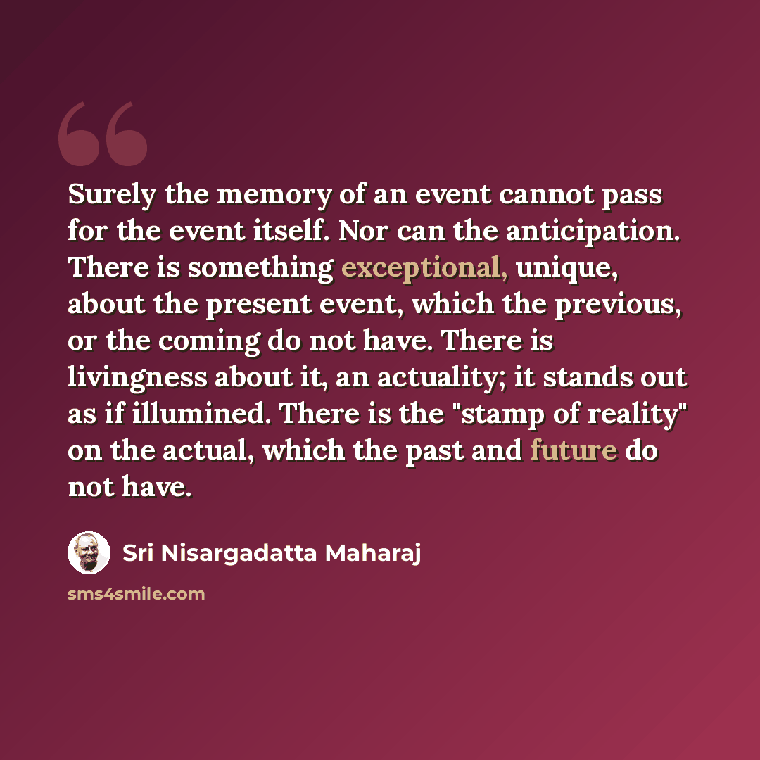 “Surely the memory of an event cannot pass for the event itself. Nor can the anticipation. There is something exceptional, unique, about the present event, which the previous, or the coming do not have. There is livingness about it, an actuality; it stands out as if illumined. There is the "stamp…” quote by Sri Nisargadatta Maharaj