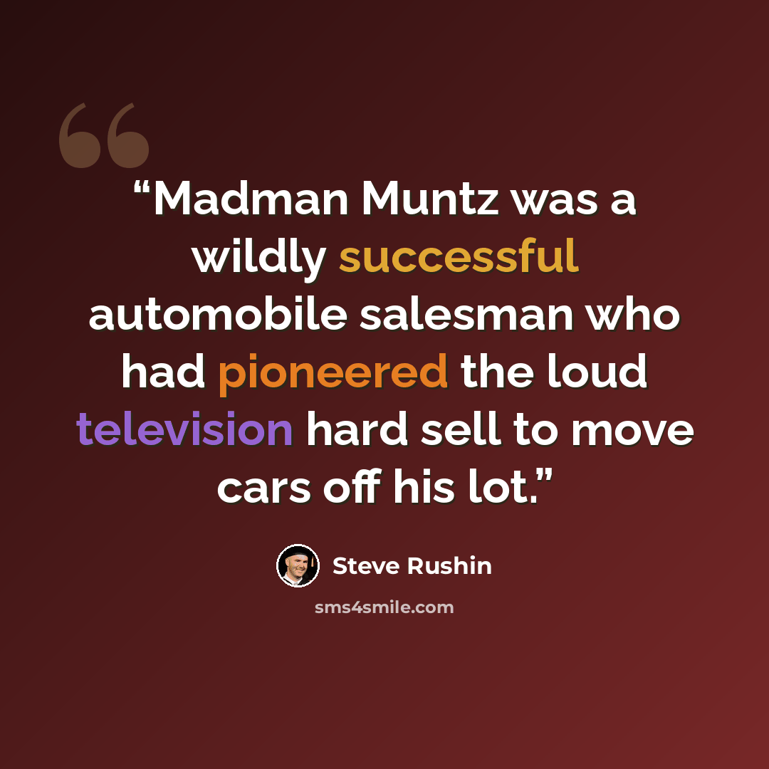 “Madman Muntz was a wildly successful automobile salesman who had pioneered the loud television hard sell to move cars off his lot.” quote by Steve Rushin