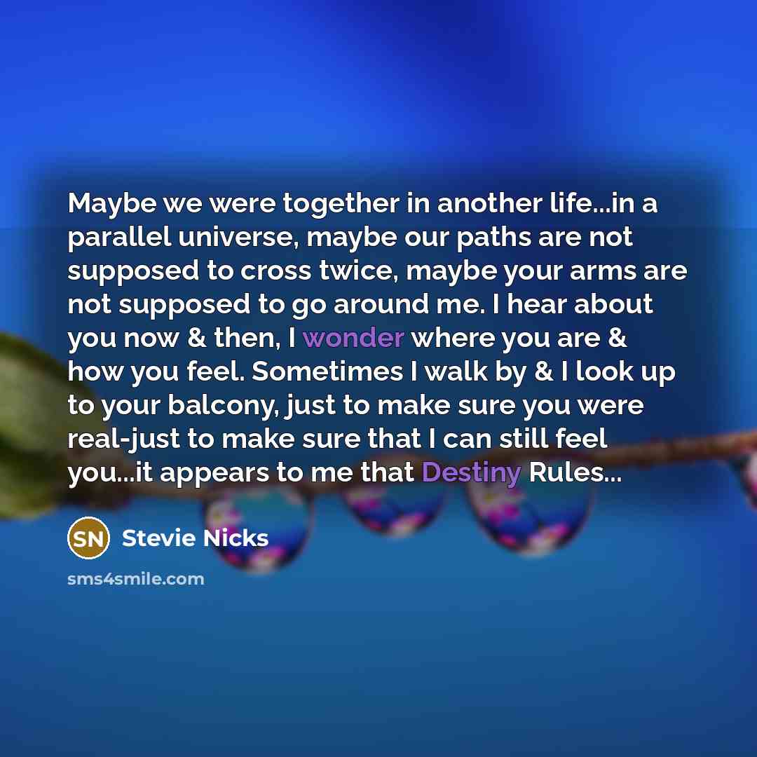 “Maybe we were together in another life...in a parallel universe, maybe our paths are not supposed to cross twice, maybe your arms are not supposed to go around me. I hear about you now & then, I wonder where you are & how you feel. Sometimes I walk by & I look up to your balcony, just to make sure…” quote by Stevie Nicks