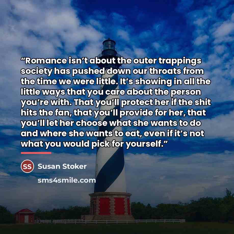 “Romance isn’t about the outer trappings society has pushed down our throats from the time we were little. It’s showing in all the little ways that you care about the person you’re with. That you’ll protect her if the shit hits the fan, that you’ll provide for her, that you’ll let her choose what…” quote by Susan Stoker