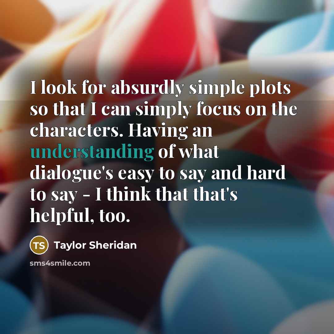 “I look for absurdly simple plots so that I can simply focus on the characters. Having an understanding of what dialogue's easy to say and hard to say - I think that that's helpful, too.” quote by Taylor Sheridan