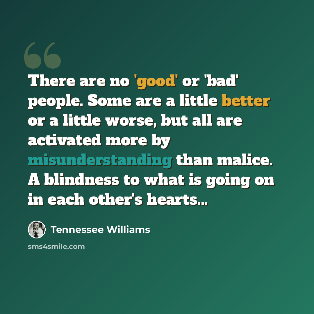 “There are no 'good' or 'bad' people. Some are a little better or a little worse, but all are activated more by misunderstanding than malice. A blindness to what is going on in each other's hearts...” quote by Tennessee Williams