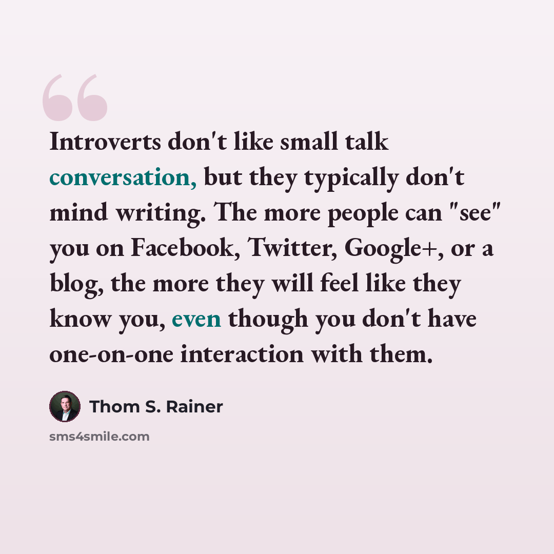 “Introverts don't like small talk conversation, but they typically don't mind writing. The more people can "see" you on Facebook, Twitter, Google+, or a blog, the more they will feel like they know you, even though you don't have one-on-one interaction with them.” quote by Thom S. Rainer