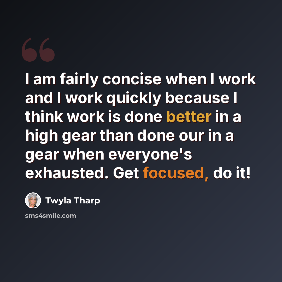 “I am fairly concise when I work and I work quickly because I think work is done better in a high gear than done our in a gear when everyone's exhausted. Get focused, do it!” quote by Twyla Tharp