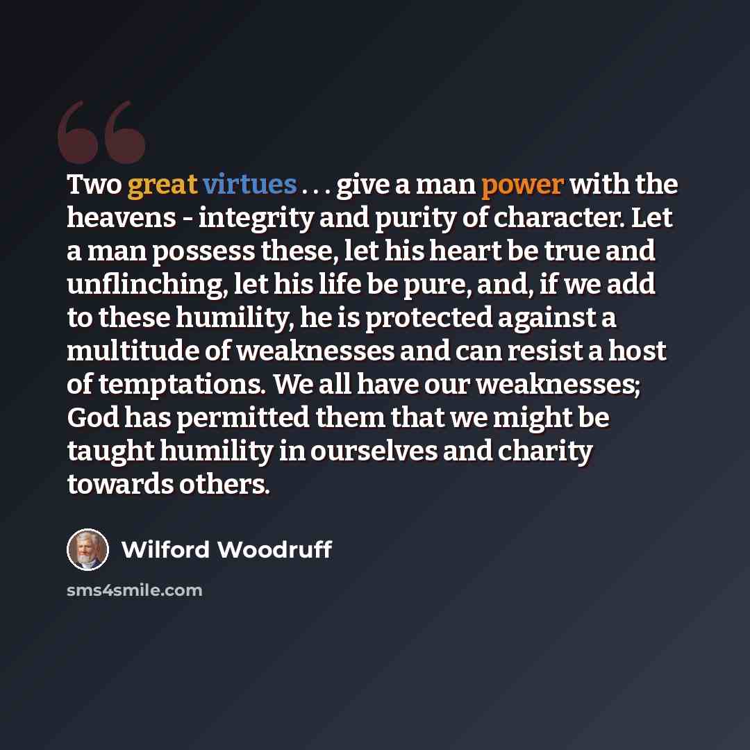 “Two great virtues . . . give a man power with the heavens - integrity and purity of character. Let a man possess these, let his heart be true and unflinching, let his life be pure, and, if we add to these humility, he is protected against a multitude of weaknesses and can resist a host of…” quote by Wilford Woodruff